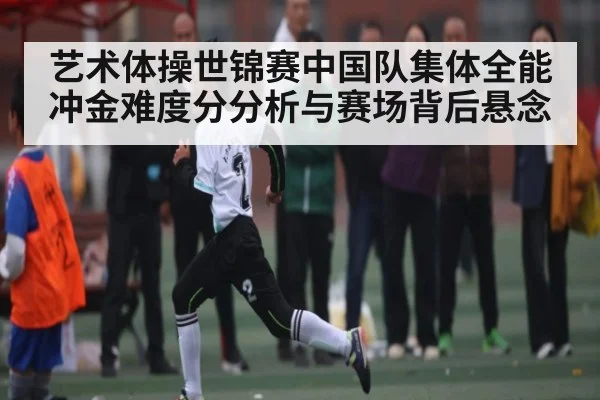 艺术体操世锦赛中国队集体全能冲金难度分分析与赛场背后悬念