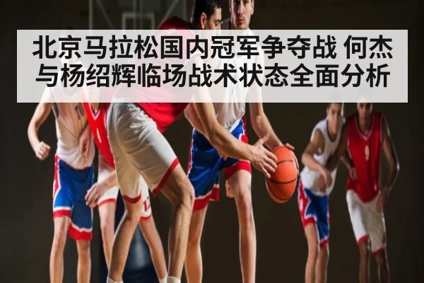 北京马拉松国内冠军争夺战 何杰与杨绍辉临场战术状态全面分析